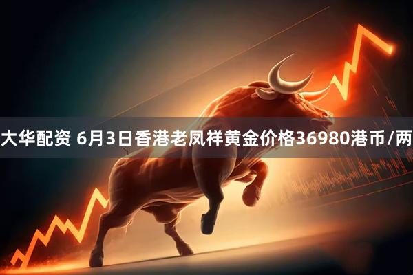 大华配资 6月3日香港老凤祥黄金价格36980港币/两