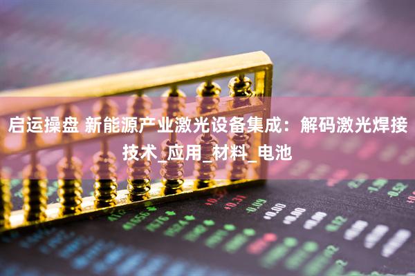 启运操盘 新能源产业激光设备集成：解码激光焊接技术_应用_材料_电池