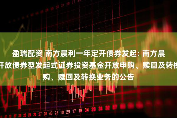 盈瑞配资 南方晨利一年定开债券发起: 南方晨利一年定期开放债券型发起式证券投资基金开放申购、赎回及转换业务的公告