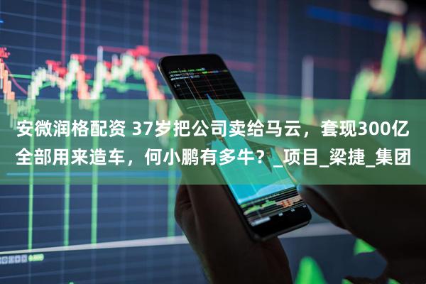 安微润格配资 37岁把公司卖给马云，套现300亿全部用来造车，何小鹏有多牛？_项目_梁捷_集团