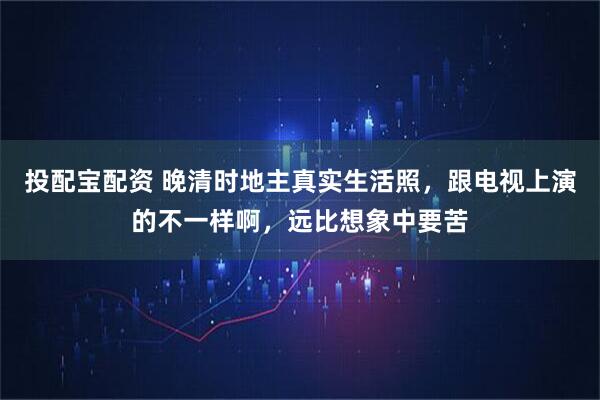 投配宝配资 晚清时地主真实生活照，跟电视上演的不一样啊，远比想象中要苦
