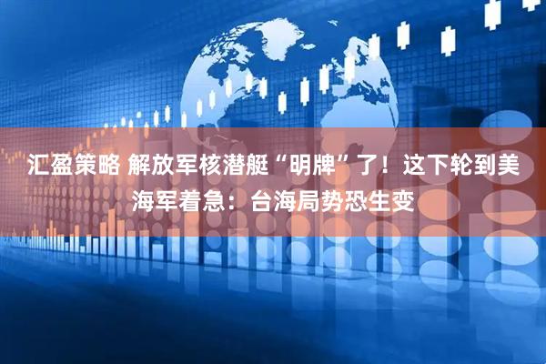 汇盈策略 解放军核潜艇“明牌”了！这下轮到美海军着急：台海局势恐生变