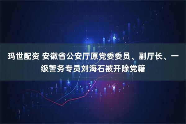玛世配资 安徽省公安厅原党委委员、副厅长、一级警务专员刘海石被开除党籍