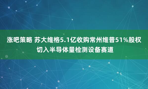 涨吧策略 苏大维格5.1亿收购常州维普51%股权 切入半导体量检测设备赛道