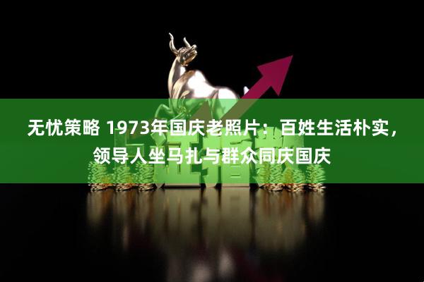 无忧策略 1973年国庆老照片：百姓生活朴实，领导人坐马扎与群众同庆国庆