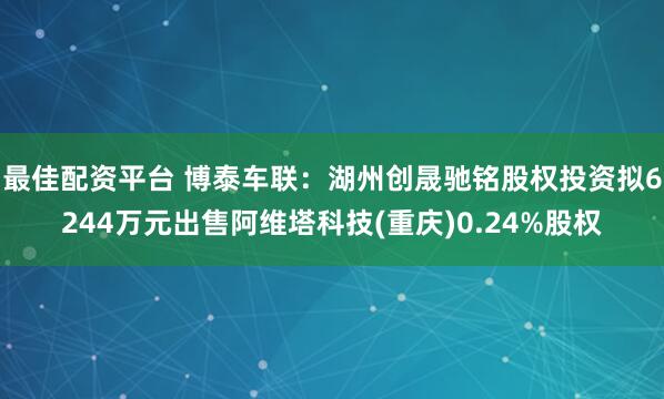 最佳配资平台 博泰车联：湖州创晟驰铭股权投资拟6244万元出售阿维塔科技(重庆)0.24%股权