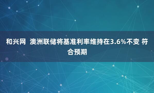 和兴网  澳洲联储将基准利率维持在3.6%不变 符合预期