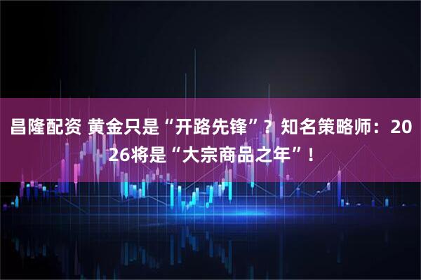 昌隆配资 黄金只是“开路先锋”？知名策略师：2026将是“大宗商品之年”！