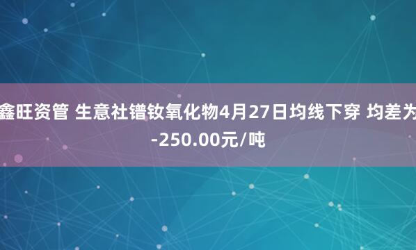鑫旺资管 生意社镨钕氧化物4月27日均线下穿 均差为-250.00元/吨